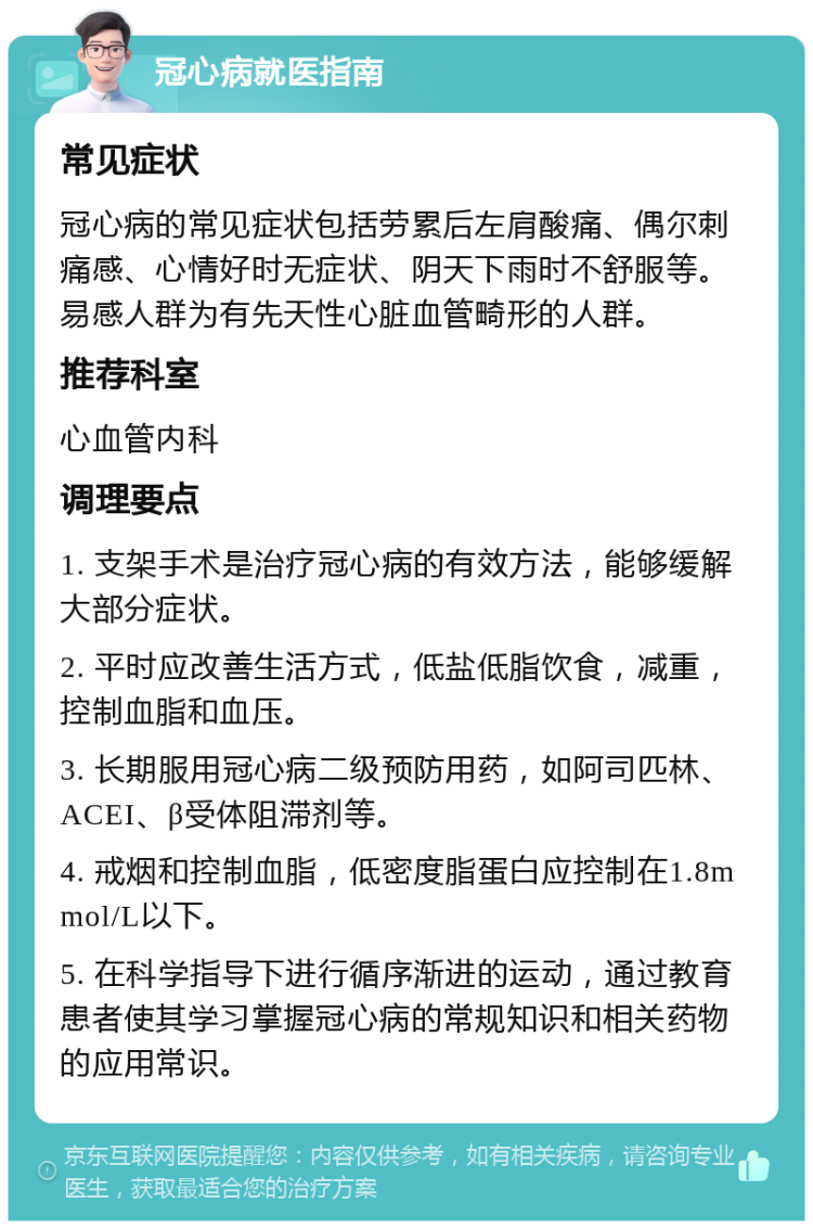 冠心病就医指南 常见症状 冠心病的常见症状包括劳累后左肩酸痛、偶尔刺痛感、心情好时无症状、阴天下雨时不舒服等。易感人群为有先天性心脏血管畸形的人群。 推荐科室 心血管内科 调理要点 1. 支架手术是治疗冠心病的有效方法，能够缓解大部分症状。 2. 平时应改善生活方式，低盐低脂饮食，减重，控制血脂和血压。 3. 长期服用冠心病二级预防用药，如阿司匹林、ACEI、β受体阻滞剂等。 4. 戒烟和控制血脂，低密度脂蛋白应控制在1.8mmol/L以下。 5. 在科学指导下进行循序渐进的运动，通过教育患者使其学习掌握冠心病的常规知识和相关药物的应用常识。