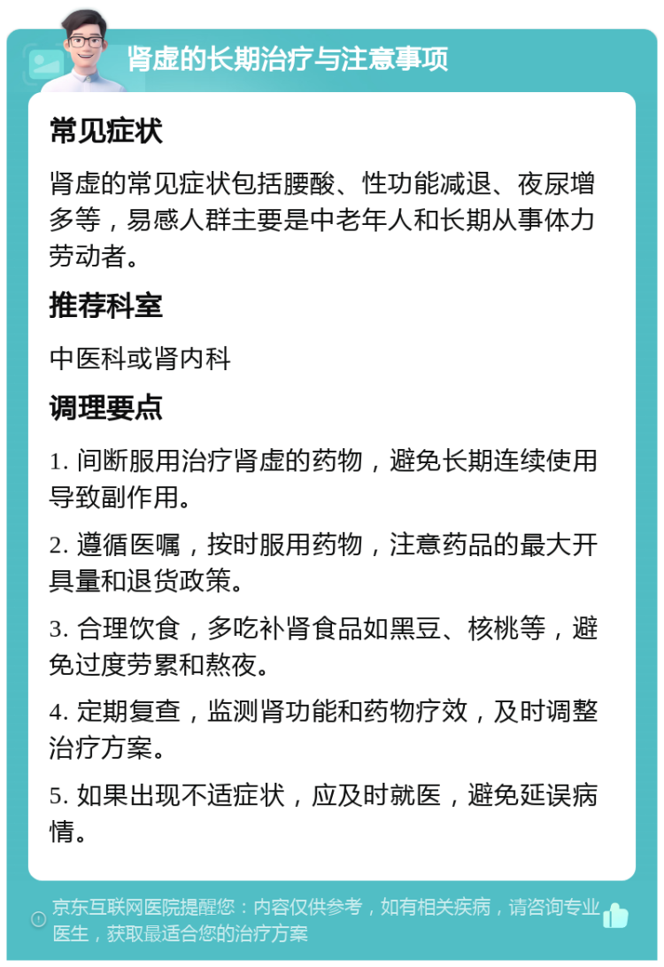 肾虚的长期治疗与注意事项 常见症状 肾虚的常见症状包括腰酸、性功能减退、夜尿增多等，易感人群主要是中老年人和长期从事体力劳动者。 推荐科室 中医科或肾内科 调理要点 1. 间断服用治疗肾虚的药物，避免长期连续使用导致副作用。 2. 遵循医嘱，按时服用药物，注意药品的最大开具量和退货政策。 3. 合理饮食，多吃补肾食品如黑豆、核桃等，避免过度劳累和熬夜。 4. 定期复查，监测肾功能和药物疗效，及时调整治疗方案。 5. 如果出现不适症状，应及时就医，避免延误病情。