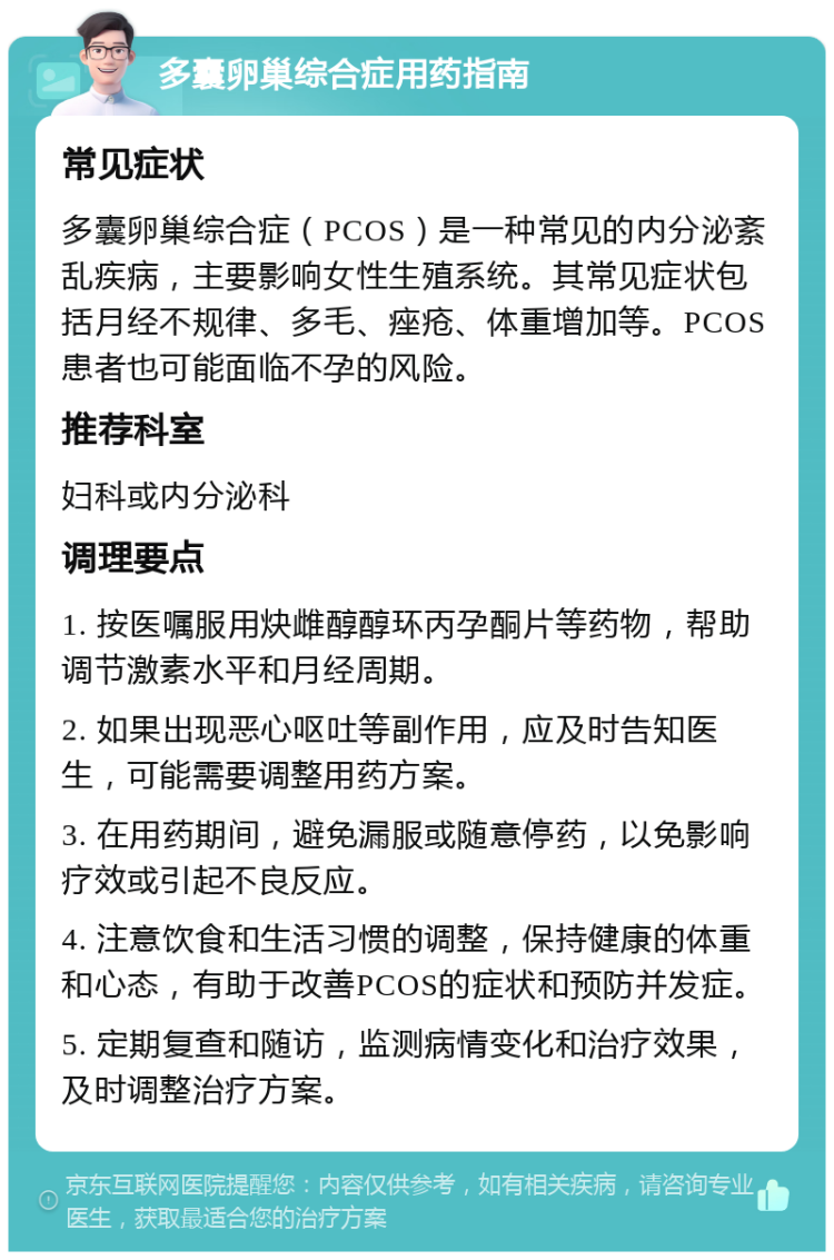 多囊卵巢综合症用药指南 常见症状 多囊卵巢综合症（PCOS）是一种常见的内分泌紊乱疾病，主要影响女性生殖系统。其常见症状包括月经不规律、多毛、痤疮、体重增加等。PCOS患者也可能面临不孕的风险。 推荐科室 妇科或内分泌科 调理要点 1. 按医嘱服用炔雌醇醇环丙孕酮片等药物，帮助调节激素水平和月经周期。 2. 如果出现恶心呕吐等副作用，应及时告知医生，可能需要调整用药方案。 3. 在用药期间，避免漏服或随意停药，以免影响疗效或引起不良反应。 4. 注意饮食和生活习惯的调整，保持健康的体重和心态，有助于改善PCOS的症状和预防并发症。 5. 定期复查和随访，监测病情变化和治疗效果，及时调整治疗方案。