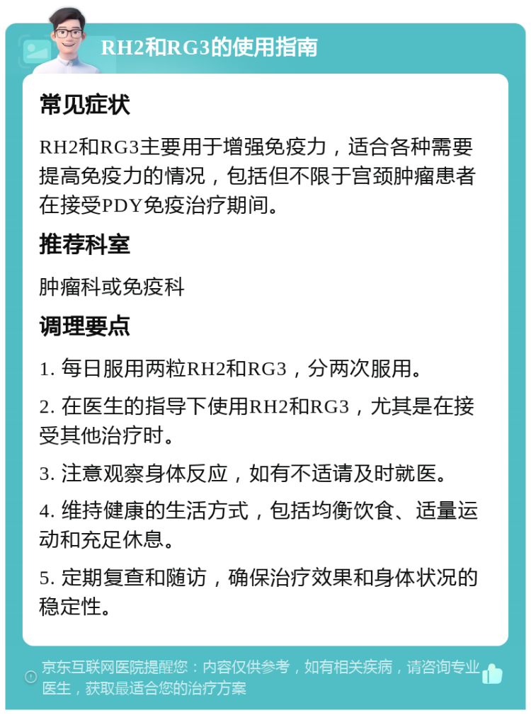 RH2和RG3的使用指南 常见症状 RH2和RG3主要用于增强免疫力，适合各种需要提高免疫力的情况，包括但不限于宫颈肿瘤患者在接受PDY免疫治疗期间。 推荐科室 肿瘤科或免疫科 调理要点 1. 每日服用两粒RH2和RG3，分两次服用。 2. 在医生的指导下使用RH2和RG3，尤其是在接受其他治疗时。 3. 注意观察身体反应，如有不适请及时就医。 4. 维持健康的生活方式，包括均衡饮食、适量运动和充足休息。 5. 定期复查和随访，确保治疗效果和身体状况的稳定性。