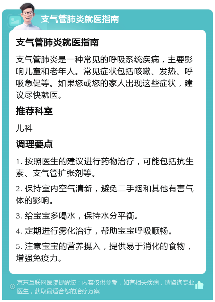 支气管肺炎就医指南 支气管肺炎就医指南 支气管肺炎是一种常见的呼吸系统疾病，主要影响儿童和老年人。常见症状包括咳嗽、发热、呼吸急促等。如果您或您的家人出现这些症状，建议尽快就医。 推荐科室 儿科 调理要点 1. 按照医生的建议进行药物治疗，可能包括抗生素、支气管扩张剂等。 2. 保持室内空气清新，避免二手烟和其他有害气体的影响。 3. 给宝宝多喝水，保持水分平衡。 4. 定期进行雾化治疗，帮助宝宝呼吸顺畅。 5. 注意宝宝的营养摄入，提供易于消化的食物，增强免疫力。