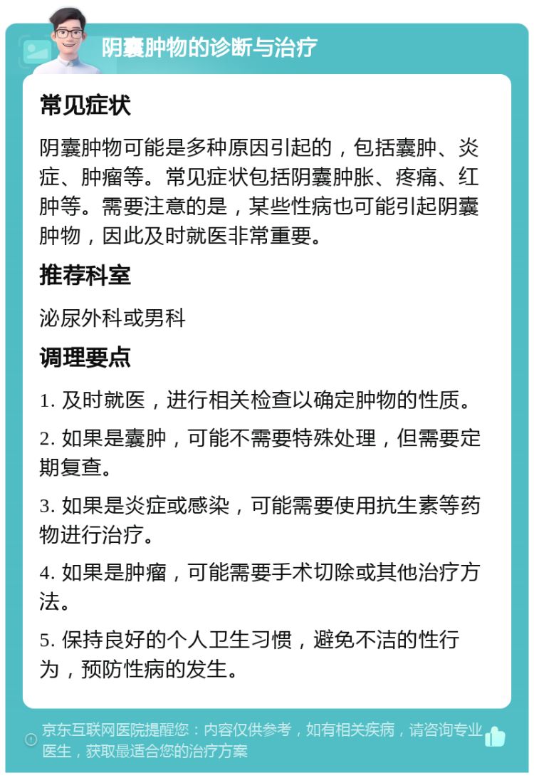 阴囊肿物的诊断与治疗 常见症状 阴囊肿物可能是多种原因引起的，包括囊肿、炎症、肿瘤等。常见症状包括阴囊肿胀、疼痛、红肿等。需要注意的是，某些性病也可能引起阴囊肿物，因此及时就医非常重要。 推荐科室 泌尿外科或男科 调理要点 1. 及时就医，进行相关检查以确定肿物的性质。 2. 如果是囊肿，可能不需要特殊处理，但需要定期复查。 3. 如果是炎症或感染，可能需要使用抗生素等药物进行治疗。 4. 如果是肿瘤，可能需要手术切除或其他治疗方法。 5. 保持良好的个人卫生习惯，避免不洁的性行为，预防性病的发生。