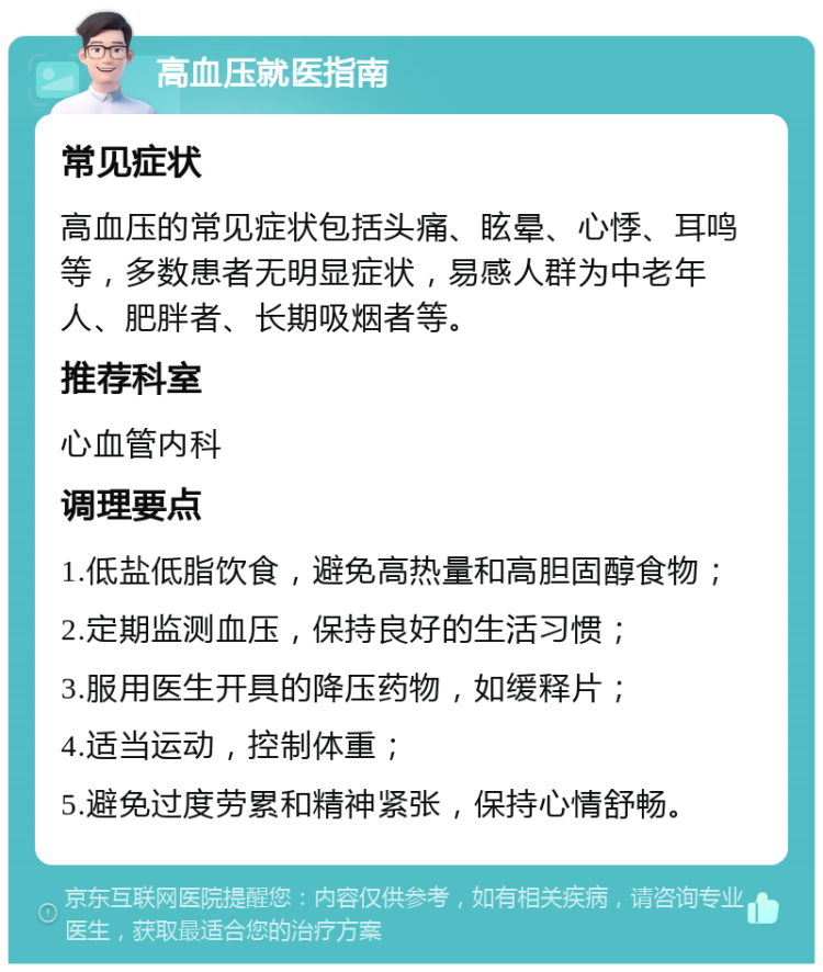 高血压就医指南 常见症状 高血压的常见症状包括头痛、眩晕、心悸、耳鸣等，多数患者无明显症状，易感人群为中老年人、肥胖者、长期吸烟者等。 推荐科室 心血管内科 调理要点 1.低盐低脂饮食，避免高热量和高胆固醇食物； 2.定期监测血压，保持良好的生活习惯； 3.服用医生开具的降压药物，如缓释片； 4.适当运动，控制体重； 5.避免过度劳累和精神紧张，保持心情舒畅。