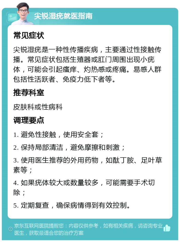 尖锐湿疣就医指南 常见症状 尖锐湿疣是一种性传播疾病，主要通过性接触传播。常见症状包括生殖器或肛门周围出现小疣体，可能会引起瘙痒、灼热感或疼痛。易感人群包括性活跃者、免疫力低下者等。 推荐科室 皮肤科或性病科 调理要点 1. 避免性接触，使用安全套； 2. 保持局部清洁，避免摩擦和刺激； 3. 使用医生推荐的外用药物，如酞丁胺、足叶草素等； 4. 如果疣体较大或数量较多，可能需要手术切除； 5. 定期复查，确保病情得到有效控制。