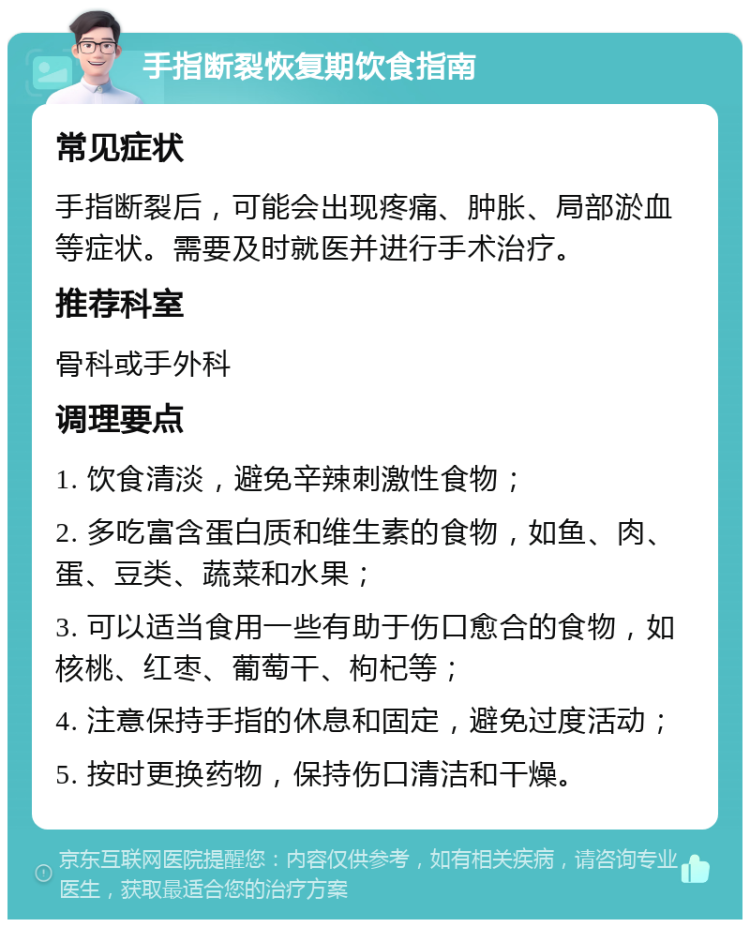 手指断裂恢复期饮食指南 常见症状 手指断裂后，可能会出现疼痛、肿胀、局部淤血等症状。需要及时就医并进行手术治疗。 推荐科室 骨科或手外科 调理要点 1. 饮食清淡，避免辛辣刺激性食物； 2. 多吃富含蛋白质和维生素的食物，如鱼、肉、蛋、豆类、蔬菜和水果； 3. 可以适当食用一些有助于伤口愈合的食物，如核桃、红枣、葡萄干、枸杞等； 4. 注意保持手指的休息和固定，避免过度活动； 5. 按时更换药物，保持伤口清洁和干燥。