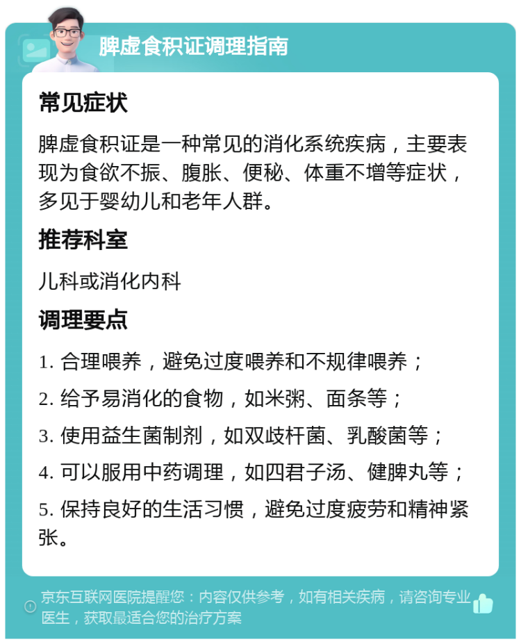 脾虚食积证调理指南 常见症状 脾虚食积证是一种常见的消化系统疾病，主要表现为食欲不振、腹胀、便秘、体重不增等症状，多见于婴幼儿和老年人群。 推荐科室 儿科或消化内科 调理要点 1. 合理喂养，避免过度喂养和不规律喂养； 2. 给予易消化的食物，如米粥、面条等； 3. 使用益生菌制剂，如双歧杆菌、乳酸菌等； 4. 可以服用中药调理，如四君子汤、健脾丸等； 5. 保持良好的生活习惯，避免过度疲劳和精神紧张。