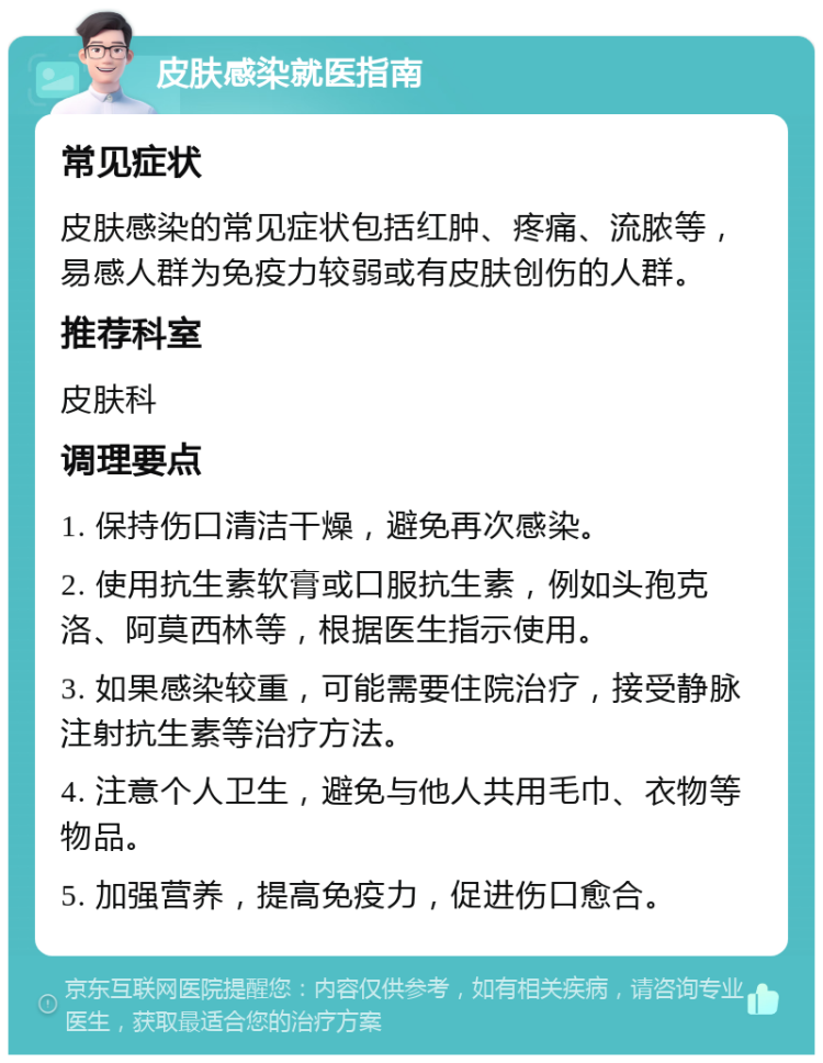 皮肤感染就医指南 常见症状 皮肤感染的常见症状包括红肿、疼痛、流脓等，易感人群为免疫力较弱或有皮肤创伤的人群。 推荐科室 皮肤科 调理要点 1. 保持伤口清洁干燥，避免再次感染。 2. 使用抗生素软膏或口服抗生素，例如头孢克洛、阿莫西林等，根据医生指示使用。 3. 如果感染较重，可能需要住院治疗，接受静脉注射抗生素等治疗方法。 4. 注意个人卫生，避免与他人共用毛巾、衣物等物品。 5. 加强营养，提高免疫力，促进伤口愈合。