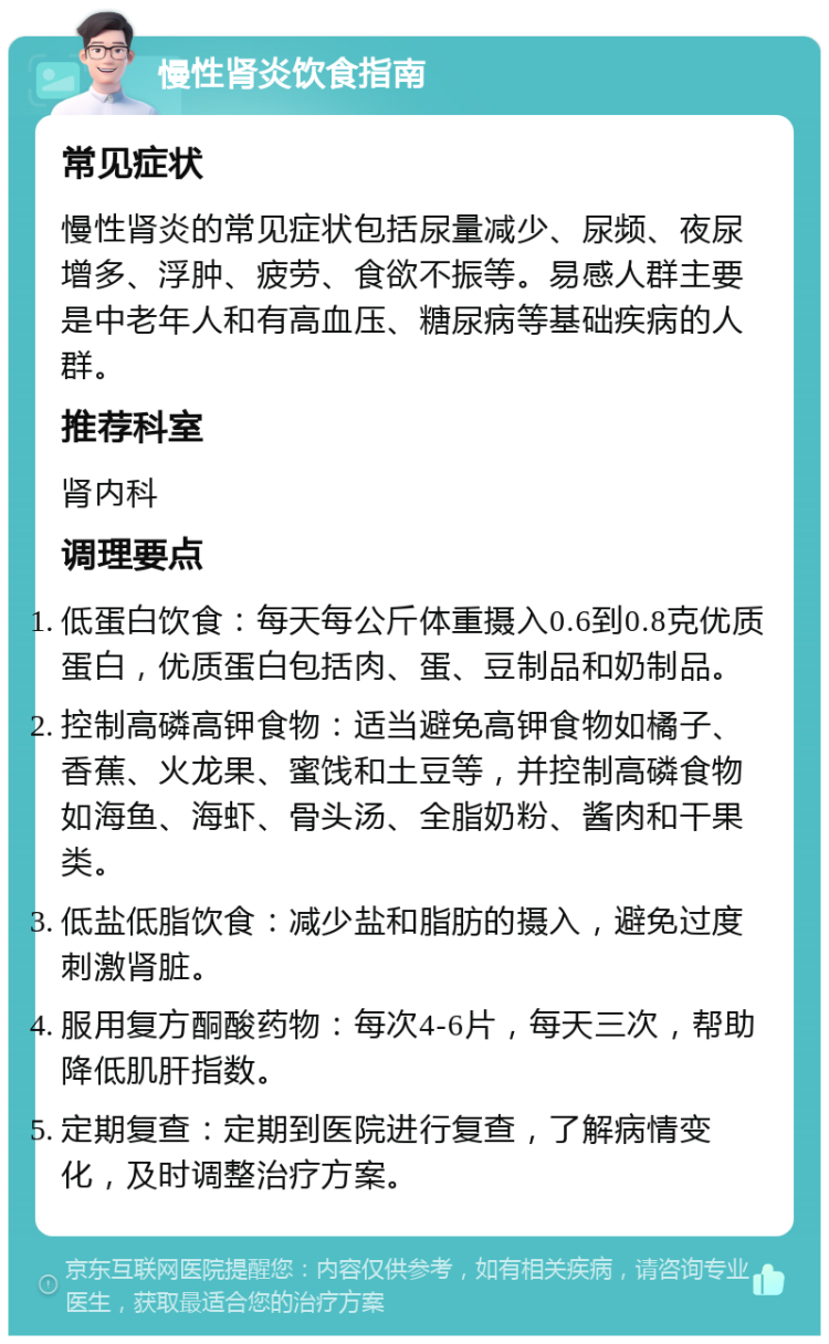 慢性肾炎饮食指南 常见症状 慢性肾炎的常见症状包括尿量减少、尿频、夜尿增多、浮肿、疲劳、食欲不振等。易感人群主要是中老年人和有高血压、糖尿病等基础疾病的人群。 推荐科室 肾内科 调理要点 低蛋白饮食：每天每公斤体重摄入0.6到0.8克优质蛋白，优质蛋白包括肉、蛋、豆制品和奶制品。 控制高磷高钾食物：适当避免高钾食物如橘子、香蕉、火龙果、蜜饯和土豆等，并控制高磷食物如海鱼、海虾、骨头汤、全脂奶粉、酱肉和干果类。 低盐低脂饮食：减少盐和脂肪的摄入，避免过度刺激肾脏。 服用复方酮酸药物：每次4-6片，每天三次，帮助降低肌肝指数。 定期复查：定期到医院进行复查，了解病情变化，及时调整治疗方案。