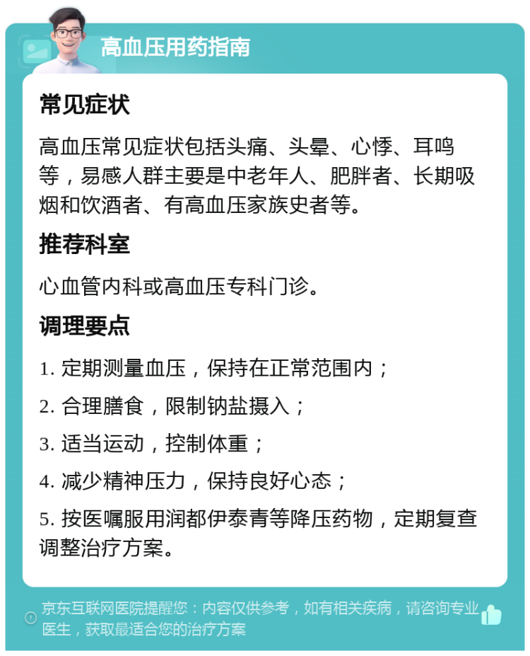 高血压用药指南 常见症状 高血压常见症状包括头痛、头晕、心悸、耳鸣等，易感人群主要是中老年人、肥胖者、长期吸烟和饮酒者、有高血压家族史者等。 推荐科室 心血管内科或高血压专科门诊。 调理要点 1. 定期测量血压，保持在正常范围内； 2. 合理膳食，限制钠盐摄入； 3. 适当运动，控制体重； 4. 减少精神压力，保持良好心态； 5. 按医嘱服用润都伊泰青等降压药物，定期复查调整治疗方案。