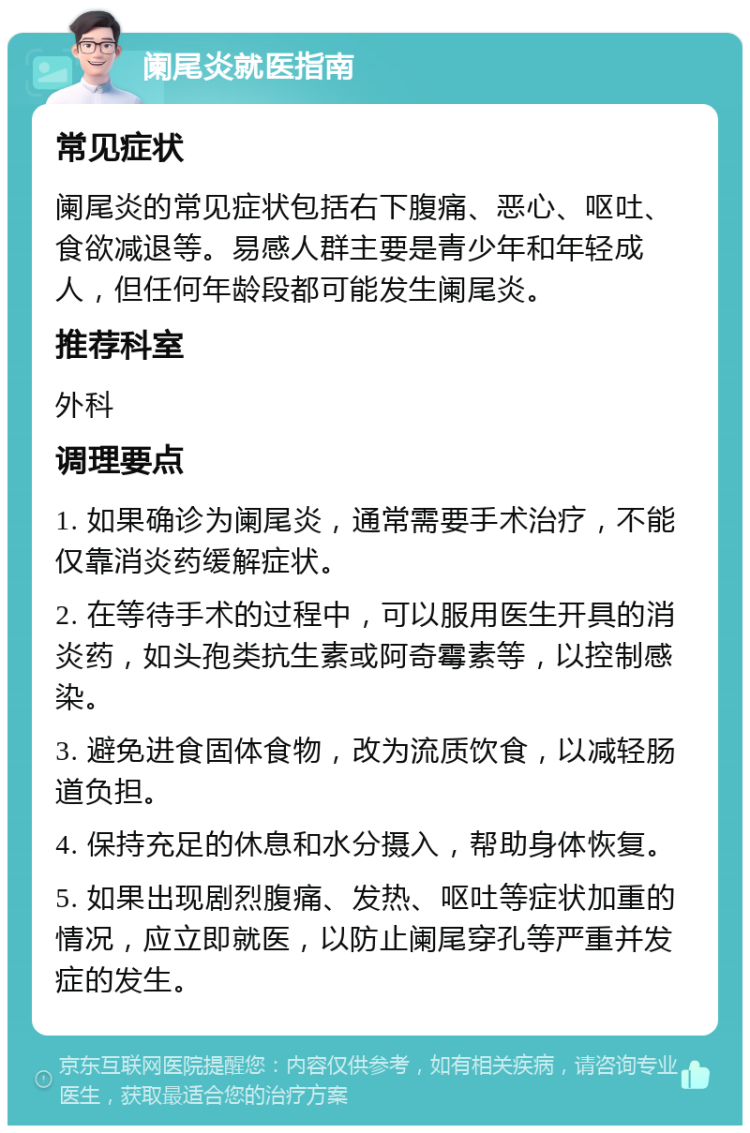 阑尾炎就医指南 常见症状 阑尾炎的常见症状包括右下腹痛、恶心、呕吐、食欲减退等。易感人群主要是青少年和年轻成人，但任何年龄段都可能发生阑尾炎。 推荐科室 外科 调理要点 1. 如果确诊为阑尾炎，通常需要手术治疗，不能仅靠消炎药缓解症状。 2. 在等待手术的过程中，可以服用医生开具的消炎药，如头孢类抗生素或阿奇霉素等，以控制感染。 3. 避免进食固体食物，改为流质饮食，以减轻肠道负担。 4. 保持充足的休息和水分摄入，帮助身体恢复。 5. 如果出现剧烈腹痛、发热、呕吐等症状加重的情况，应立即就医，以防止阑尾穿孔等严重并发症的发生。