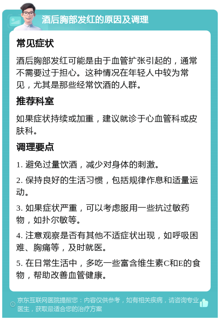 酒后胸部发红的原因及调理 常见症状 酒后胸部发红可能是由于血管扩张引起的，通常不需要过于担心。这种情况在年轻人中较为常见，尤其是那些经常饮酒的人群。 推荐科室 如果症状持续或加重，建议就诊于心血管科或皮肤科。 调理要点 1. 避免过量饮酒，减少对身体的刺激。 2. 保持良好的生活习惯，包括规律作息和适量运动。 3. 如果症状严重，可以考虑服用一些抗过敏药物，如扑尔敏等。 4. 注意观察是否有其他不适症状出现，如呼吸困难、胸痛等，及时就医。 5. 在日常生活中，多吃一些富含维生素C和E的食物，帮助改善血管健康。