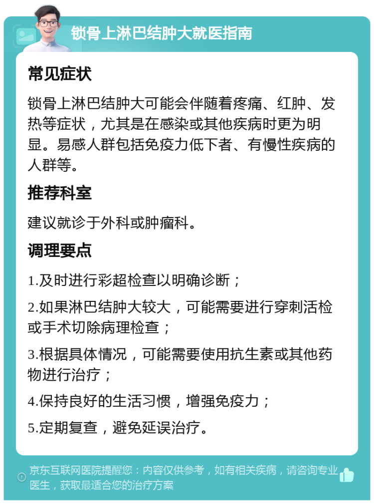 锁骨上淋巴结肿大就医指南 常见症状 锁骨上淋巴结肿大可能会伴随着疼痛、红肿、发热等症状，尤其是在感染或其他疾病时更为明显。易感人群包括免疫力低下者、有慢性疾病的人群等。 推荐科室 建议就诊于外科或肿瘤科。 调理要点 1.及时进行彩超检查以明确诊断； 2.如果淋巴结肿大较大，可能需要进行穿刺活检或手术切除病理检查； 3.根据具体情况，可能需要使用抗生素或其他药物进行治疗； 4.保持良好的生活习惯，增强免疫力； 5.定期复查，避免延误治疗。