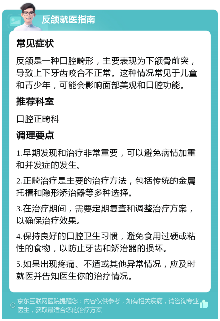 反颌就医指南 常见症状 反颌是一种口腔畸形，主要表现为下颌骨前突，导致上下牙齿咬合不正常。这种情况常见于儿童和青少年，可能会影响面部美观和口腔功能。 推荐科室 口腔正畸科 调理要点 1.早期发现和治疗非常重要，可以避免病情加重和并发症的发生。 2.正畸治疗是主要的治疗方法，包括传统的金属托槽和隐形矫治器等多种选择。 3.在治疗期间，需要定期复查和调整治疗方案，以确保治疗效果。 4.保持良好的口腔卫生习惯，避免食用过硬或粘性的食物，以防止牙齿和矫治器的损坏。 5.如果出现疼痛、不适或其他异常情况，应及时就医并告知医生你的治疗情况。