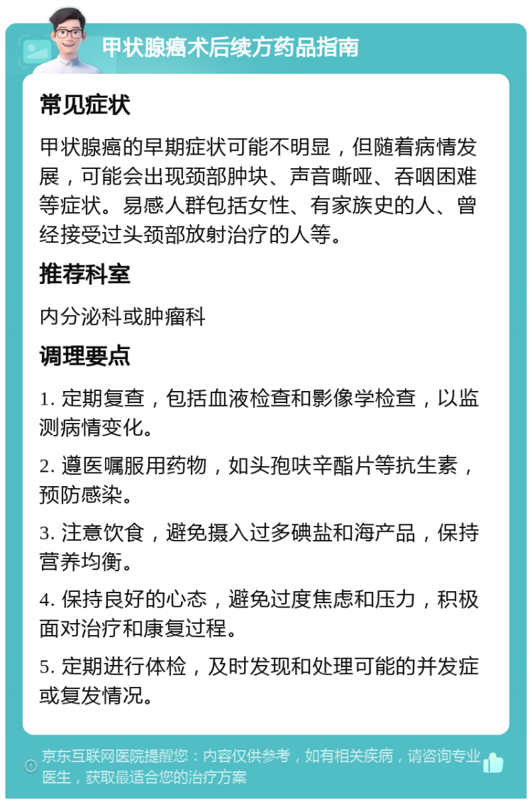 甲状腺癌术后续方药品指南 常见症状 甲状腺癌的早期症状可能不明显，但随着病情发展，可能会出现颈部肿块、声音嘶哑、吞咽困难等症状。易感人群包括女性、有家族史的人、曾经接受过头颈部放射治疗的人等。 推荐科室 内分泌科或肿瘤科 调理要点 1. 定期复查，包括血液检查和影像学检查，以监测病情变化。 2. 遵医嘱服用药物，如头孢呋辛酯片等抗生素，预防感染。 3. 注意饮食，避免摄入过多碘盐和海产品，保持营养均衡。 4. 保持良好的心态，避免过度焦虑和压力，积极面对治疗和康复过程。 5. 定期进行体检，及时发现和处理可能的并发症或复发情况。