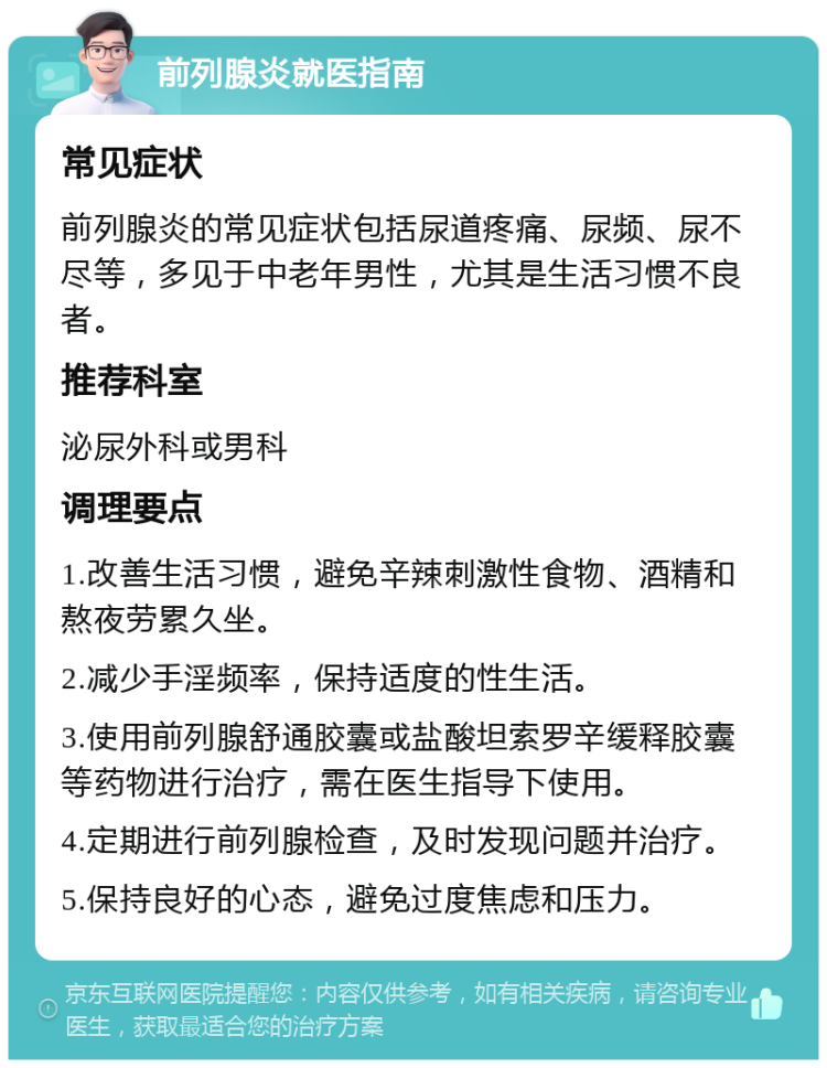 前列腺炎就医指南 常见症状 前列腺炎的常见症状包括尿道疼痛、尿频、尿不尽等，多见于中老年男性，尤其是生活习惯不良者。 推荐科室 泌尿外科或男科 调理要点 1.改善生活习惯，避免辛辣刺激性食物、酒精和熬夜劳累久坐。 2.减少手淫频率，保持适度的性生活。 3.使用前列腺舒通胶囊或盐酸坦索罗辛缓释胶囊等药物进行治疗，需在医生指导下使用。 4.定期进行前列腺检查，及时发现问题并治疗。 5.保持良好的心态，避免过度焦虑和压力。