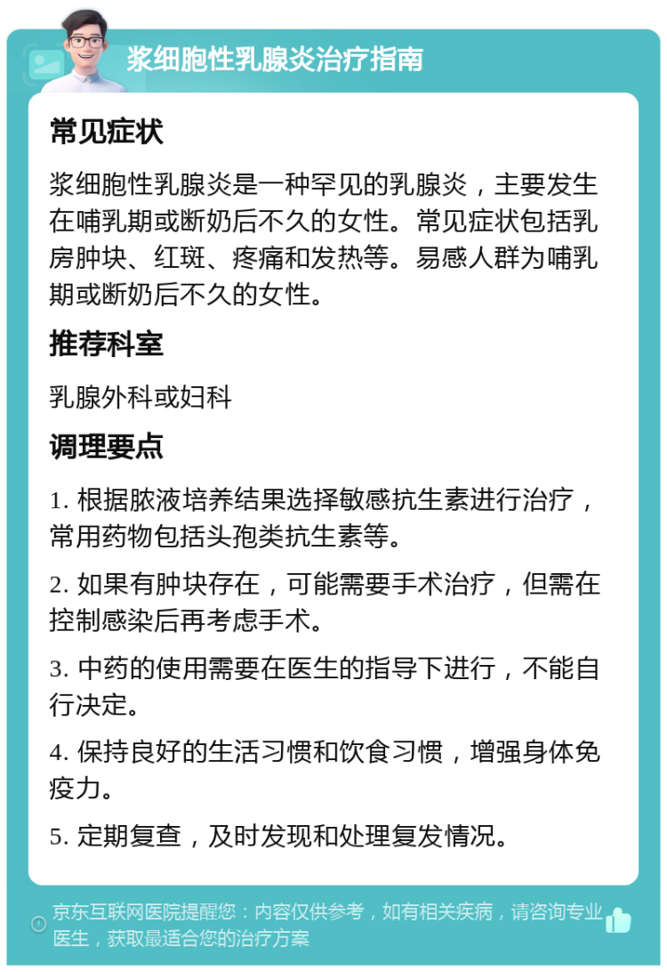 浆细胞性乳腺炎治疗指南 常见症状 浆细胞性乳腺炎是一种罕见的乳腺炎，主要发生在哺乳期或断奶后不久的女性。常见症状包括乳房肿块、红斑、疼痛和发热等。易感人群为哺乳期或断奶后不久的女性。 推荐科室 乳腺外科或妇科 调理要点 1. 根据脓液培养结果选择敏感抗生素进行治疗，常用药物包括头孢类抗生素等。 2. 如果有肿块存在，可能需要手术治疗，但需在控制感染后再考虑手术。 3. 中药的使用需要在医生的指导下进行，不能自行决定。 4. 保持良好的生活习惯和饮食习惯，增强身体免疫力。 5. 定期复查，及时发现和处理复发情况。