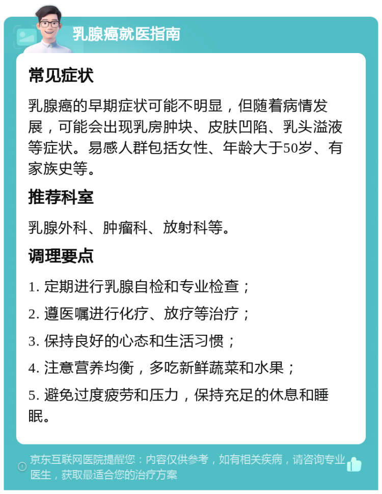 乳腺癌就医指南 常见症状 乳腺癌的早期症状可能不明显，但随着病情发展，可能会出现乳房肿块、皮肤凹陷、乳头溢液等症状。易感人群包括女性、年龄大于50岁、有家族史等。 推荐科室 乳腺外科、肿瘤科、放射科等。 调理要点 1. 定期进行乳腺自检和专业检查； 2. 遵医嘱进行化疗、放疗等治疗； 3. 保持良好的心态和生活习惯； 4. 注意营养均衡，多吃新鲜蔬菜和水果； 5. 避免过度疲劳和压力，保持充足的休息和睡眠。