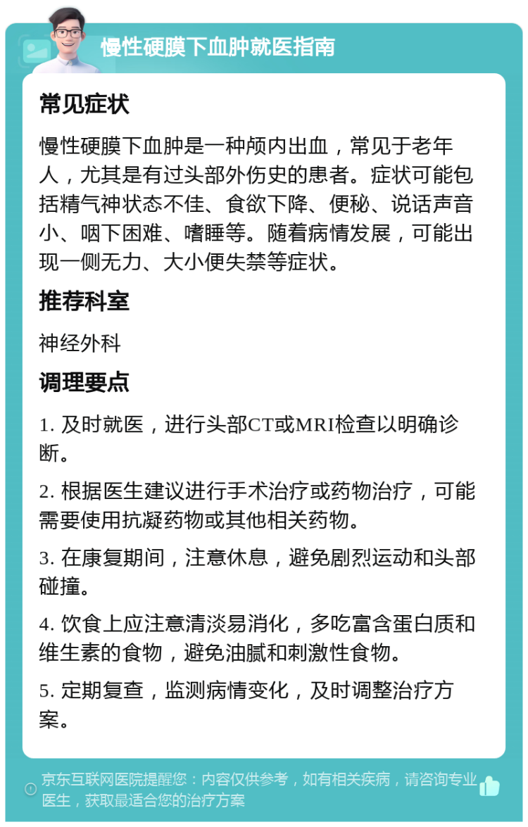 慢性硬膜下血肿就医指南 常见症状 慢性硬膜下血肿是一种颅内出血，常见于老年人，尤其是有过头部外伤史的患者。症状可能包括精气神状态不佳、食欲下降、便秘、说话声音小、咽下困难、嗜睡等。随着病情发展，可能出现一侧无力、大小便失禁等症状。 推荐科室 神经外科 调理要点 1. 及时就医，进行头部CT或MRI检查以明确诊断。 2. 根据医生建议进行手术治疗或药物治疗，可能需要使用抗凝药物或其他相关药物。 3. 在康复期间，注意休息，避免剧烈运动和头部碰撞。 4. 饮食上应注意清淡易消化，多吃富含蛋白质和维生素的食物，避免油腻和刺激性食物。 5. 定期复查，监测病情变化，及时调整治疗方案。