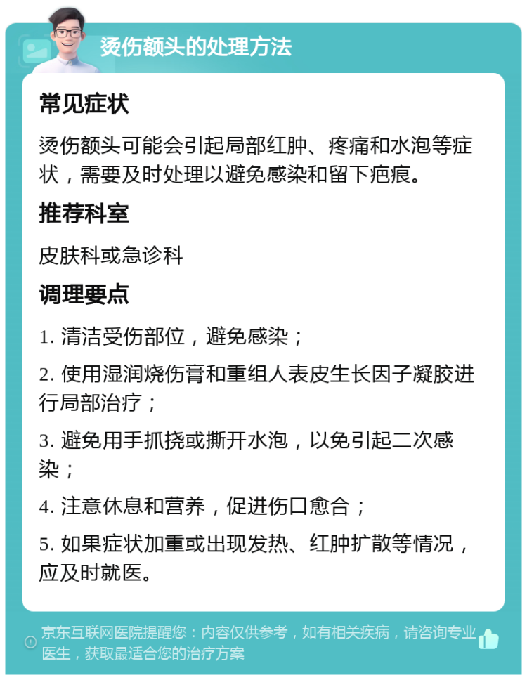 烫伤额头的处理方法 常见症状 烫伤额头可能会引起局部红肿、疼痛和水泡等症状，需要及时处理以避免感染和留下疤痕。 推荐科室 皮肤科或急诊科 调理要点 1. 清洁受伤部位，避免感染； 2. 使用湿润烧伤膏和重组人表皮生长因子凝胶进行局部治疗； 3. 避免用手抓挠或撕开水泡，以免引起二次感染； 4. 注意休息和营养，促进伤口愈合； 5. 如果症状加重或出现发热、红肿扩散等情况，应及时就医。