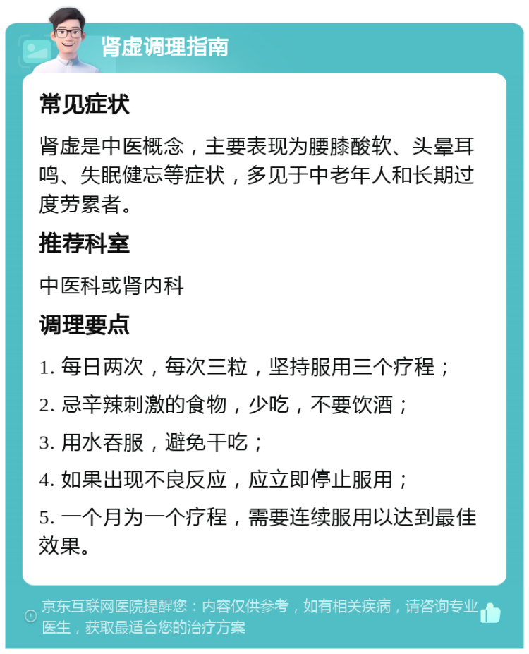 肾虚调理指南 常见症状 肾虚是中医概念，主要表现为腰膝酸软、头晕耳鸣、失眠健忘等症状，多见于中老年人和长期过度劳累者。 推荐科室 中医科或肾内科 调理要点 1. 每日两次，每次三粒，坚持服用三个疗程； 2. 忌辛辣刺激的食物，少吃，不要饮酒； 3. 用水吞服，避免干吃； 4. 如果出现不良反应，应立即停止服用； 5. 一个月为一个疗程，需要连续服用以达到最佳效果。