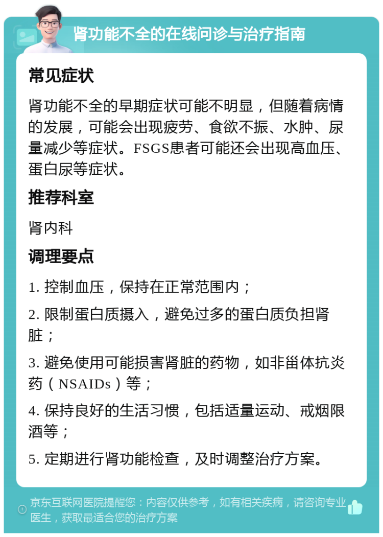 肾功能不全的在线问诊与治疗指南 常见症状 肾功能不全的早期症状可能不明显，但随着病情的发展，可能会出现疲劳、食欲不振、水肿、尿量减少等症状。FSGS患者可能还会出现高血压、蛋白尿等症状。 推荐科室 肾内科 调理要点 1. 控制血压，保持在正常范围内； 2. 限制蛋白质摄入，避免过多的蛋白质负担肾脏； 3. 避免使用可能损害肾脏的药物，如非甾体抗炎药（NSAIDs）等； 4. 保持良好的生活习惯，包括适量运动、戒烟限酒等； 5. 定期进行肾功能检查，及时调整治疗方案。