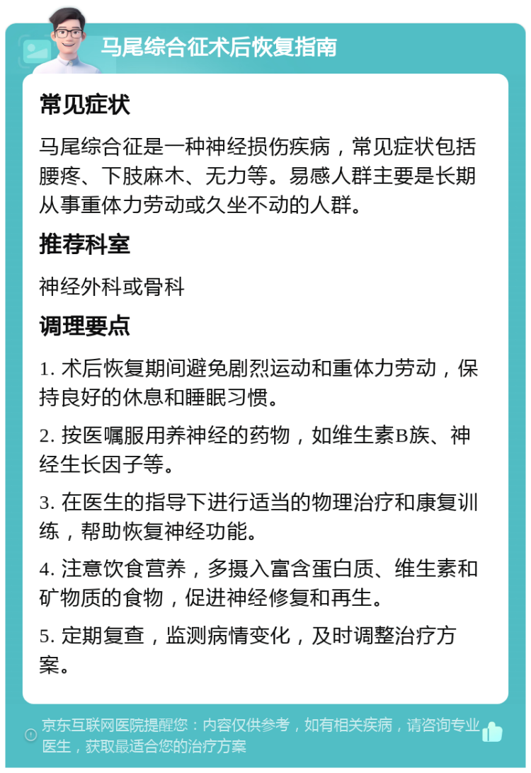 马尾综合征术后恢复指南 常见症状 马尾综合征是一种神经损伤疾病，常见症状包括腰疼、下肢麻木、无力等。易感人群主要是长期从事重体力劳动或久坐不动的人群。 推荐科室 神经外科或骨科 调理要点 1. 术后恢复期间避免剧烈运动和重体力劳动，保持良好的休息和睡眠习惯。 2. 按医嘱服用养神经的药物，如维生素B族、神经生长因子等。 3. 在医生的指导下进行适当的物理治疗和康复训练，帮助恢复神经功能。 4. 注意饮食营养，多摄入富含蛋白质、维生素和矿物质的食物，促进神经修复和再生。 5. 定期复查，监测病情变化，及时调整治疗方案。