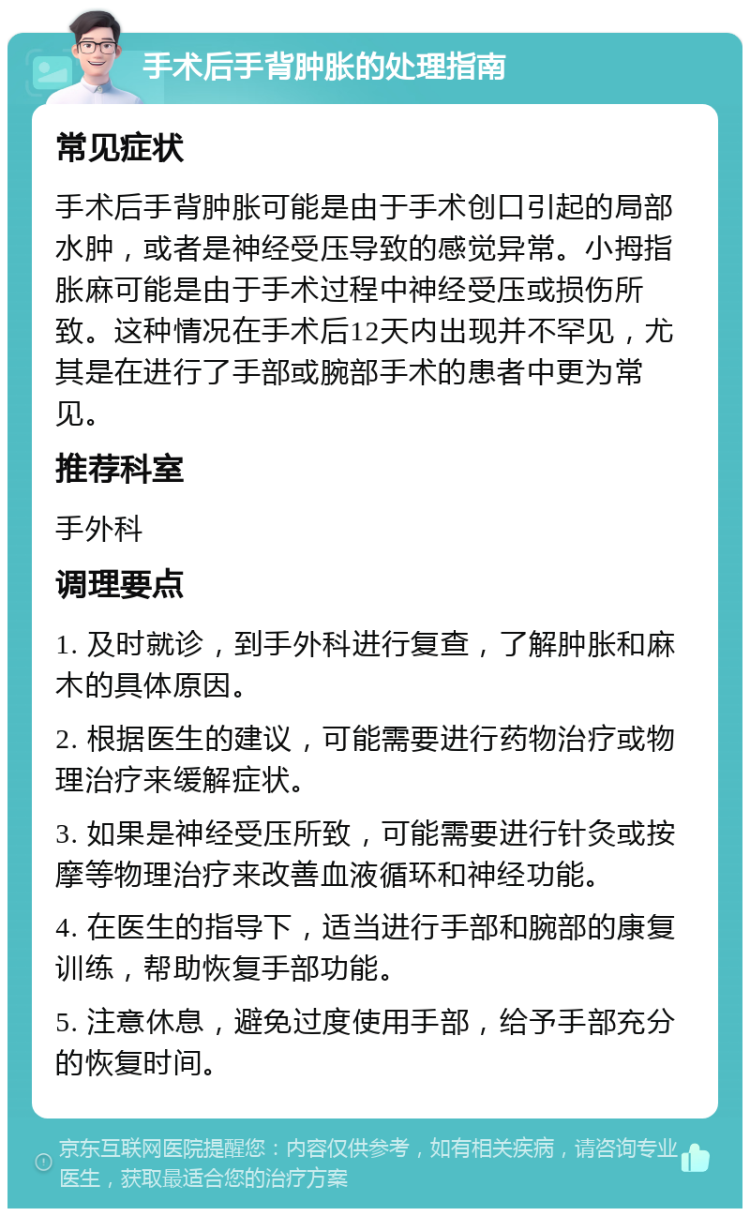 手术后手背肿胀的处理指南 常见症状 手术后手背肿胀可能是由于手术创口引起的局部水肿，或者是神经受压导致的感觉异常。小拇指胀麻可能是由于手术过程中神经受压或损伤所致。这种情况在手术后12天内出现并不罕见，尤其是在进行了手部或腕部手术的患者中更为常见。 推荐科室 手外科 调理要点 1. 及时就诊，到手外科进行复查，了解肿胀和麻木的具体原因。 2. 根据医生的建议，可能需要进行药物治疗或物理治疗来缓解症状。 3. 如果是神经受压所致，可能需要进行针灸或按摩等物理治疗来改善血液循环和神经功能。 4. 在医生的指导下，适当进行手部和腕部的康复训练，帮助恢复手部功能。 5. 注意休息，避免过度使用手部，给予手部充分的恢复时间。