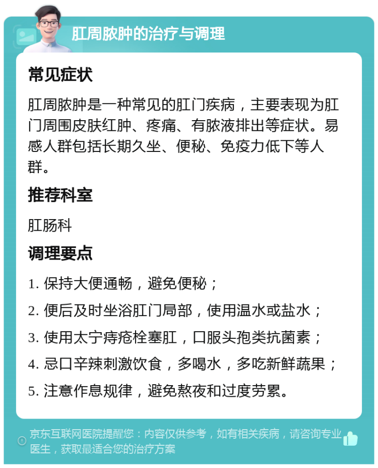 肛周脓肿的治疗与调理 常见症状 肛周脓肿是一种常见的肛门疾病，主要表现为肛门周围皮肤红肿、疼痛、有脓液排出等症状。易感人群包括长期久坐、便秘、免疫力低下等人群。 推荐科室 肛肠科 调理要点 1. 保持大便通畅，避免便秘； 2. 便后及时坐浴肛门局部，使用温水或盐水； 3. 使用太宁痔疮栓塞肛，口服头孢类抗菌素； 4. 忌口辛辣刺激饮食，多喝水，多吃新鲜蔬果； 5. 注意作息规律，避免熬夜和过度劳累。