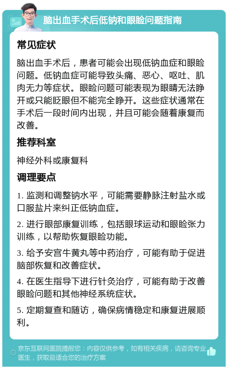 脑出血手术后低钠和眼睑问题指南 常见症状 脑出血手术后，患者可能会出现低钠血症和眼睑问题。低钠血症可能导致头痛、恶心、呕吐、肌肉无力等症状。眼睑问题可能表现为眼睛无法睁开或只能眨眼但不能完全睁开。这些症状通常在手术后一段时间内出现，并且可能会随着康复而改善。 推荐科室 神经外科或康复科 调理要点 1. 监测和调整钠水平，可能需要静脉注射盐水或口服盐片来纠正低钠血症。 2. 进行眼部康复训练，包括眼球运动和眼睑张力训练，以帮助恢复眼睑功能。 3. 给予安宫牛黄丸等中药治疗，可能有助于促进脑部恢复和改善症状。 4. 在医生指导下进行针灸治疗，可能有助于改善眼睑问题和其他神经系统症状。 5. 定期复查和随访，确保病情稳定和康复进展顺利。