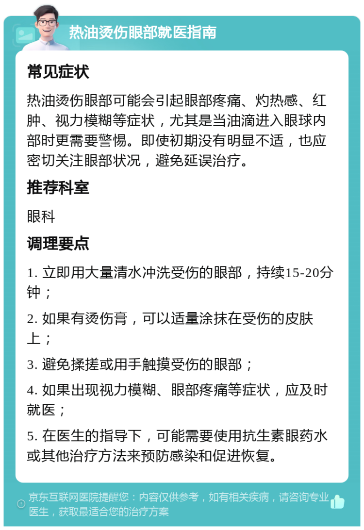 热油烫伤眼部就医指南 常见症状 热油烫伤眼部可能会引起眼部疼痛、灼热感、红肿、视力模糊等症状，尤其是当油滴进入眼球内部时更需要警惕。即使初期没有明显不适，也应密切关注眼部状况，避免延误治疗。 推荐科室 眼科 调理要点 1. 立即用大量清水冲洗受伤的眼部，持续15-20分钟； 2. 如果有烫伤膏，可以适量涂抹在受伤的皮肤上； 3. 避免揉搓或用手触摸受伤的眼部； 4. 如果出现视力模糊、眼部疼痛等症状，应及时就医； 5. 在医生的指导下，可能需要使用抗生素眼药水或其他治疗方法来预防感染和促进恢复。