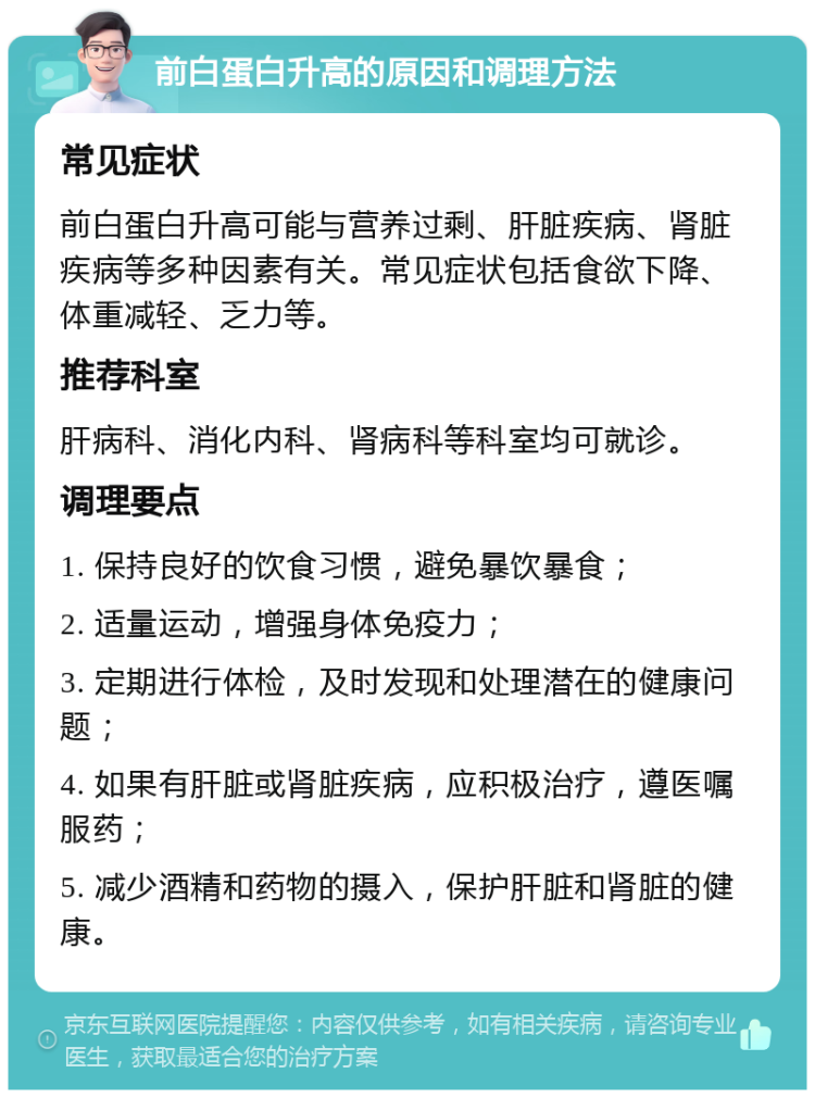 前白蛋白升高的原因和调理方法 常见症状 前白蛋白升高可能与营养过剩、肝脏疾病、肾脏疾病等多种因素有关。常见症状包括食欲下降、体重减轻、乏力等。 推荐科室 肝病科、消化内科、肾病科等科室均可就诊。 调理要点 1. 保持良好的饮食习惯，避免暴饮暴食； 2. 适量运动，增强身体免疫力； 3. 定期进行体检，及时发现和处理潜在的健康问题； 4. 如果有肝脏或肾脏疾病，应积极治疗，遵医嘱服药； 5. 减少酒精和药物的摄入，保护肝脏和肾脏的健康。