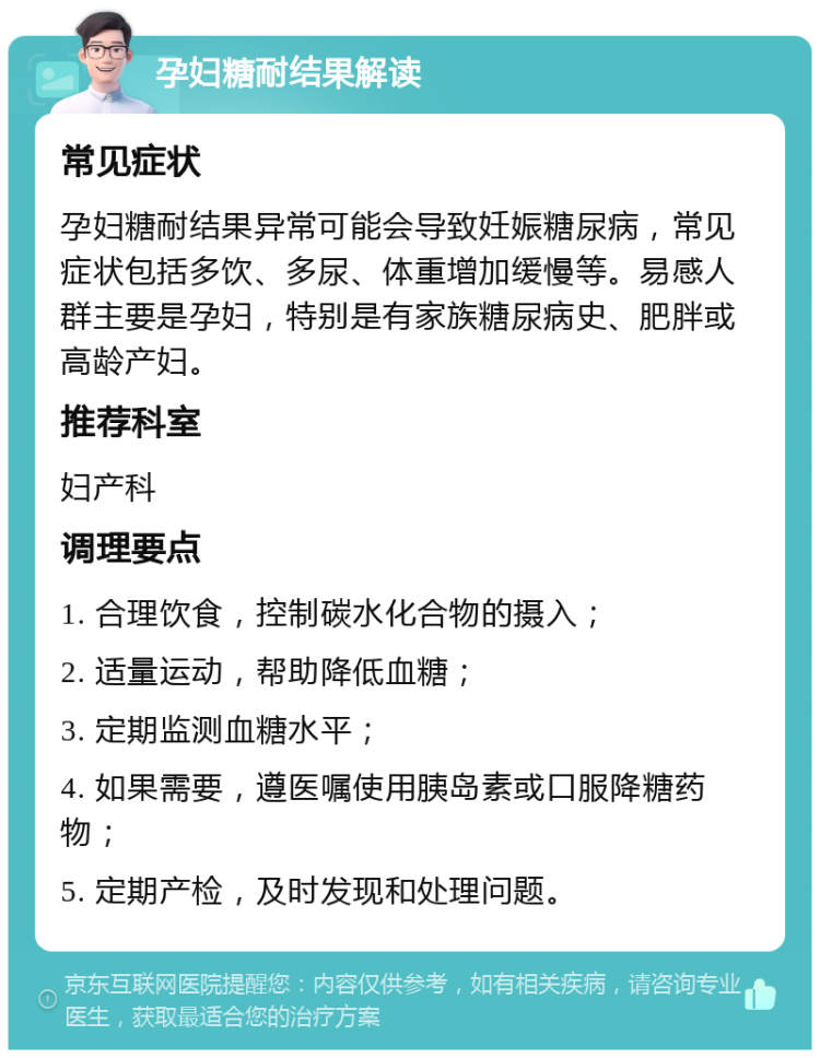 孕妇糖耐结果解读 常见症状 孕妇糖耐结果异常可能会导致妊娠糖尿病，常见症状包括多饮、多尿、体重增加缓慢等。易感人群主要是孕妇，特别是有家族糖尿病史、肥胖或高龄产妇。 推荐科室 妇产科 调理要点 1. 合理饮食，控制碳水化合物的摄入； 2. 适量运动，帮助降低血糖； 3. 定期监测血糖水平； 4. 如果需要，遵医嘱使用胰岛素或口服降糖药物； 5. 定期产检，及时发现和处理问题。