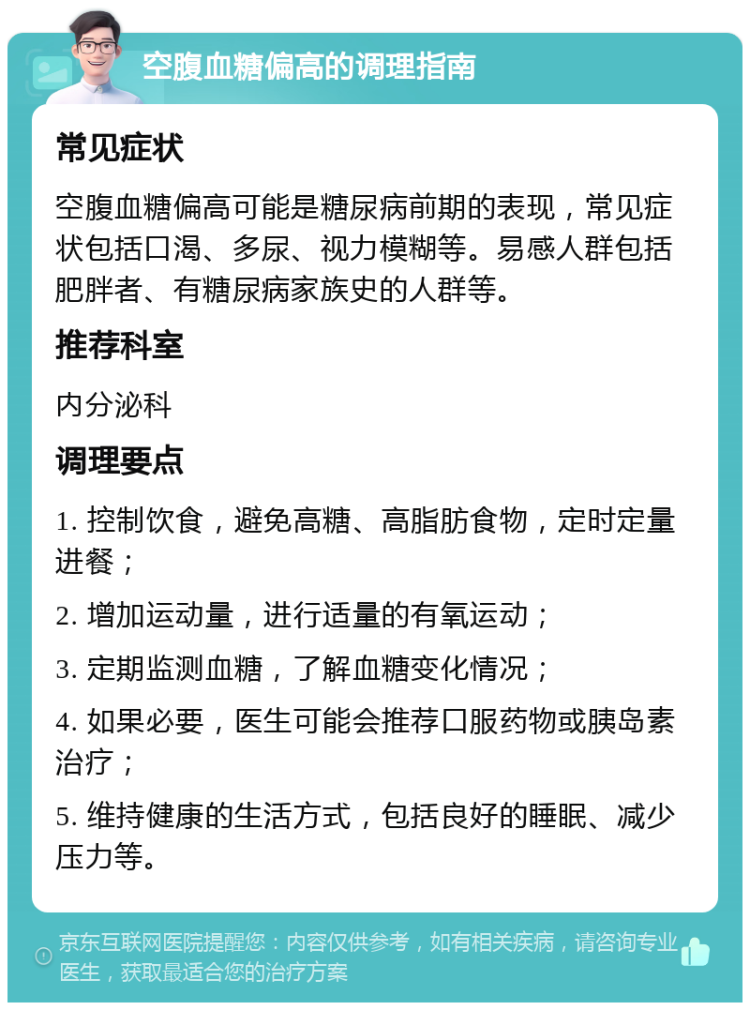 空腹血糖偏高的调理指南 常见症状 空腹血糖偏高可能是糖尿病前期的表现，常见症状包括口渴、多尿、视力模糊等。易感人群包括肥胖者、有糖尿病家族史的人群等。 推荐科室 内分泌科 调理要点 1. 控制饮食，避免高糖、高脂肪食物，定时定量进餐； 2. 增加运动量，进行适量的有氧运动； 3. 定期监测血糖，了解血糖变化情况； 4. 如果必要，医生可能会推荐口服药物或胰岛素治疗； 5. 维持健康的生活方式，包括良好的睡眠、减少压力等。