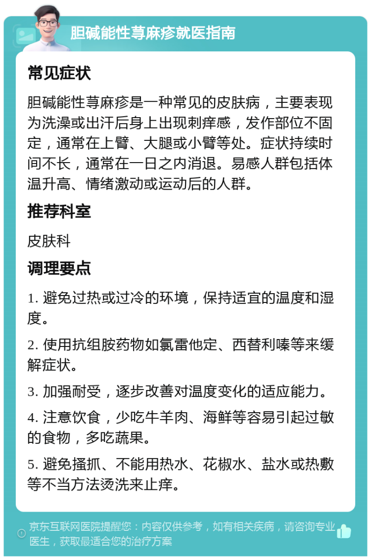 胆碱能性荨麻疹就医指南 常见症状 胆碱能性荨麻疹是一种常见的皮肤病，主要表现为洗澡或出汗后身上出现刺痒感，发作部位不固定，通常在上臂、大腿或小臂等处。症状持续时间不长，通常在一日之内消退。易感人群包括体温升高、情绪激动或运动后的人群。 推荐科室 皮肤科 调理要点 1. 避免过热或过冷的环境，保持适宜的温度和湿度。 2. 使用抗组胺药物如氯雷他定、西替利嗪等来缓解症状。 3. 加强耐受，逐步改善对温度变化的适应能力。 4. 注意饮食，少吃牛羊肉、海鲜等容易引起过敏的食物，多吃蔬果。 5. 避免搔抓、不能用热水、花椒水、盐水或热敷等不当方法烫洗来止痒。