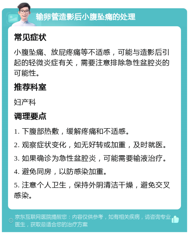 输卵管造影后小腹坠痛的处理 常见症状 小腹坠痛、放屁疼痛等不适感，可能与造影后引起的轻微炎症有关，需要注意排除急性盆腔炎的可能性。 推荐科室 妇产科 调理要点 1. 下腹部热敷，缓解疼痛和不适感。 2. 观察症状变化，如无好转或加重，及时就医。 3. 如果确诊为急性盆腔炎，可能需要输液治疗。 4. 避免同房，以防感染加重。 5. 注意个人卫生，保持外阴清洁干燥，避免交叉感染。