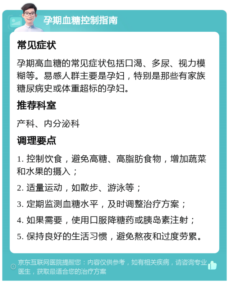 孕期血糖控制指南 常见症状 孕期高血糖的常见症状包括口渴、多尿、视力模糊等。易感人群主要是孕妇，特别是那些有家族糖尿病史或体重超标的孕妇。 推荐科室 产科、内分泌科 调理要点 1. 控制饮食，避免高糖、高脂肪食物，增加蔬菜和水果的摄入； 2. 适量运动，如散步、游泳等； 3. 定期监测血糖水平，及时调整治疗方案； 4. 如果需要，使用口服降糖药或胰岛素注射； 5. 保持良好的生活习惯，避免熬夜和过度劳累。