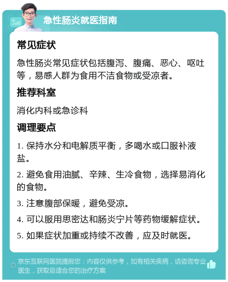 急性肠炎就医指南 常见症状 急性肠炎常见症状包括腹泻、腹痛、恶心、呕吐等，易感人群为食用不洁食物或受凉者。 推荐科室 消化内科或急诊科 调理要点 1. 保持水分和电解质平衡，多喝水或口服补液盐。 2. 避免食用油腻、辛辣、生冷食物，选择易消化的食物。 3. 注意腹部保暖，避免受凉。 4. 可以服用思密达和肠炎宁片等药物缓解症状。 5. 如果症状加重或持续不改善，应及时就医。