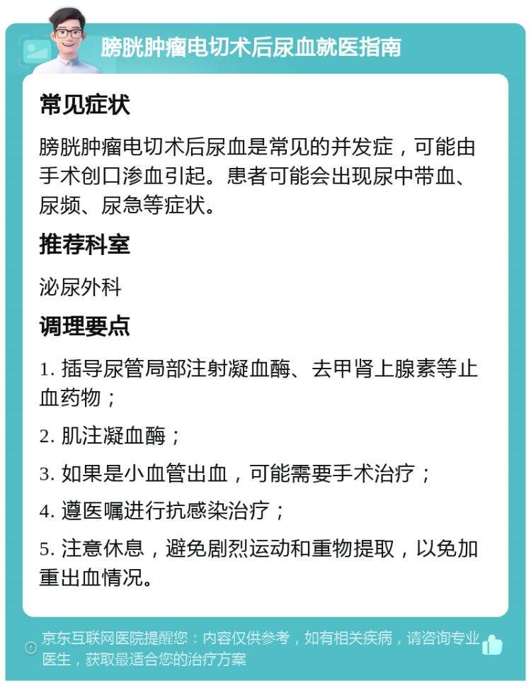 膀胱肿瘤电切术后尿血就医指南 常见症状 膀胱肿瘤电切术后尿血是常见的并发症，可能由手术创口渗血引起。患者可能会出现尿中带血、尿频、尿急等症状。 推荐科室 泌尿外科 调理要点 1. 插导尿管局部注射凝血酶、去甲肾上腺素等止血药物； 2. 肌注凝血酶； 3. 如果是小血管出血，可能需要手术治疗； 4. 遵医嘱进行抗感染治疗； 5. 注意休息，避免剧烈运动和重物提取，以免加重出血情况。