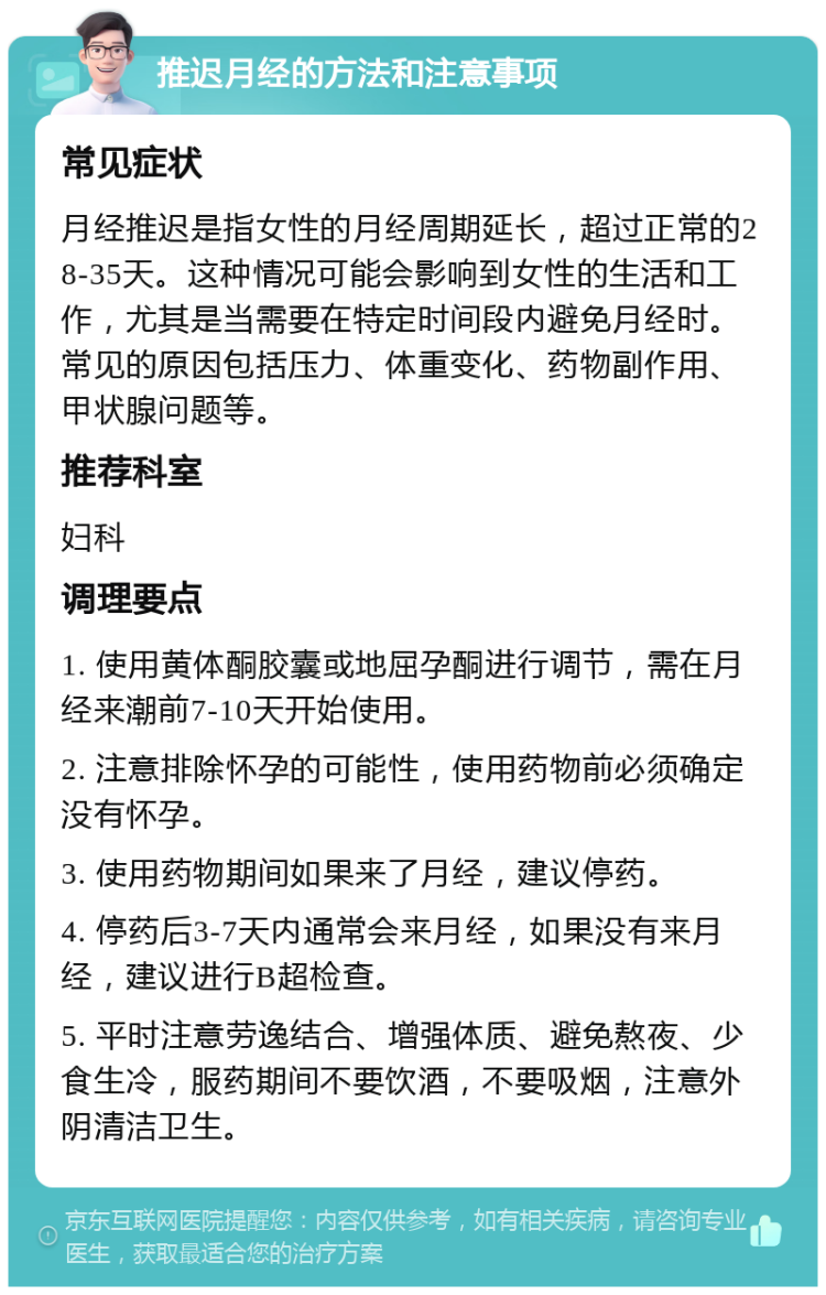 推迟月经的方法和注意事项 常见症状 月经推迟是指女性的月经周期延长，超过正常的28-35天。这种情况可能会影响到女性的生活和工作，尤其是当需要在特定时间段内避免月经时。常见的原因包括压力、体重变化、药物副作用、甲状腺问题等。 推荐科室 妇科 调理要点 1. 使用黄体酮胶囊或地屈孕酮进行调节，需在月经来潮前7-10天开始使用。 2. 注意排除怀孕的可能性，使用药物前必须确定没有怀孕。 3. 使用药物期间如果来了月经，建议停药。 4. 停药后3-7天内通常会来月经，如果没有来月经，建议进行B超检查。 5. 平时注意劳逸结合、增强体质、避免熬夜、少食生冷，服药期间不要饮酒，不要吸烟，注意外阴清洁卫生。