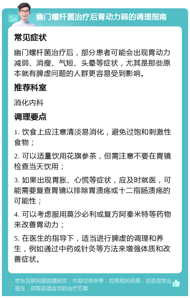 幽门螺杆菌治疗后胃动力弱的调理指南 常见症状 幽门螺杆菌治疗后，部分患者可能会出现胃动力减弱、消瘦、气短、头晕等症状，尤其是那些原本就有脾虚问题的人群更容易受到影响。 推荐科室 消化内科 调理要点 1. 饮食上应注意清淡易消化，避免过饱和刺激性食物； 2. 可以适量饮用花旗参茶，但需注意不要在胃镜检查当天饮用； 3. 如果出现胃胀、心慌等症状，应及时就医，可能需要复查胃镜以排除胃溃疡或十二指肠溃疡的可能性； 4. 可以考虑服用莫沙必利或复方阿秦米特等药物来改善胃动力； 5. 在医生的指导下，适当进行脾虚的调理和养生，例如通过中药或针灸等方法来增强体质和改善症状。