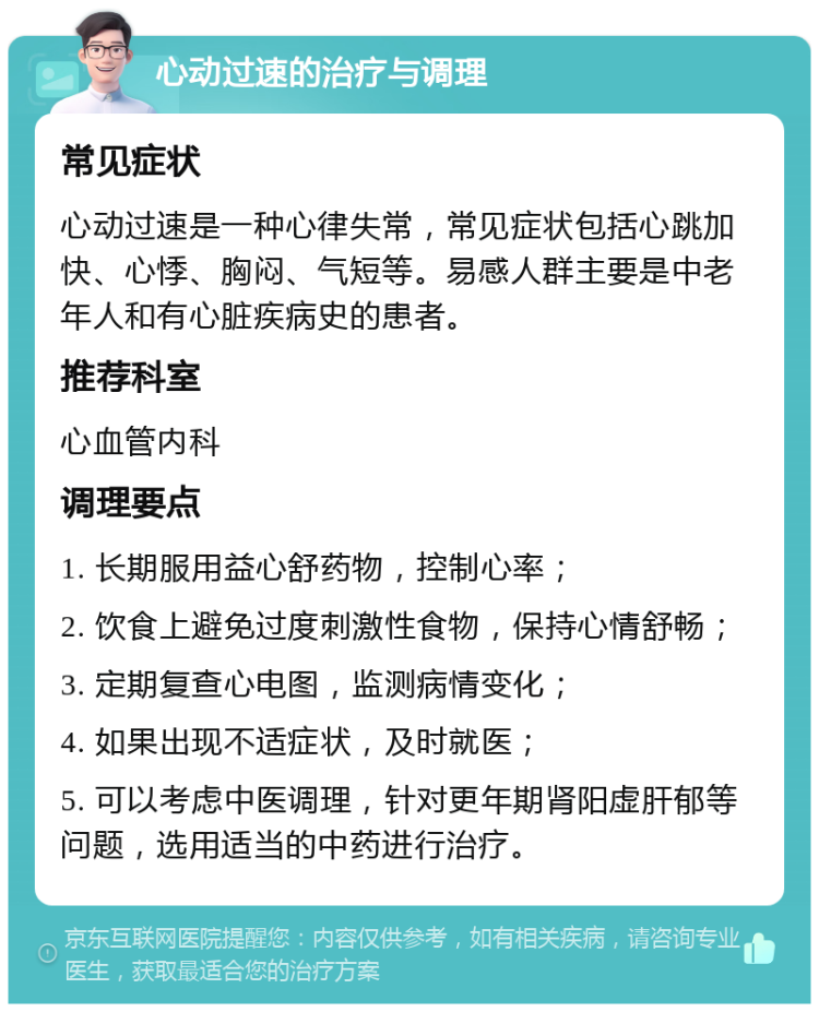 心动过速的治疗与调理 常见症状 心动过速是一种心律失常，常见症状包括心跳加快、心悸、胸闷、气短等。易感人群主要是中老年人和有心脏疾病史的患者。 推荐科室 心血管内科 调理要点 1. 长期服用益心舒药物，控制心率； 2. 饮食上避免过度刺激性食物，保持心情舒畅； 3. 定期复查心电图，监测病情变化； 4. 如果出现不适症状，及时就医； 5. 可以考虑中医调理，针对更年期肾阳虚肝郁等问题，选用适当的中药进行治疗。