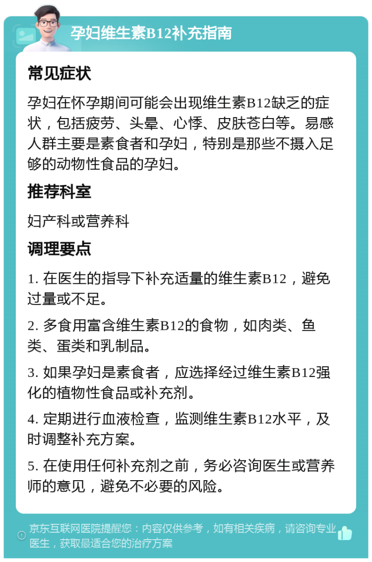 孕妇维生素B12补充指南 常见症状 孕妇在怀孕期间可能会出现维生素B12缺乏的症状，包括疲劳、头晕、心悸、皮肤苍白等。易感人群主要是素食者和孕妇，特别是那些不摄入足够的动物性食品的孕妇。 推荐科室 妇产科或营养科 调理要点 1. 在医生的指导下补充适量的维生素B12，避免过量或不足。 2. 多食用富含维生素B12的食物，如肉类、鱼类、蛋类和乳制品。 3. 如果孕妇是素食者，应选择经过维生素B12强化的植物性食品或补充剂。 4. 定期进行血液检查，监测维生素B12水平，及时调整补充方案。 5. 在使用任何补充剂之前，务必咨询医生或营养师的意见，避免不必要的风险。