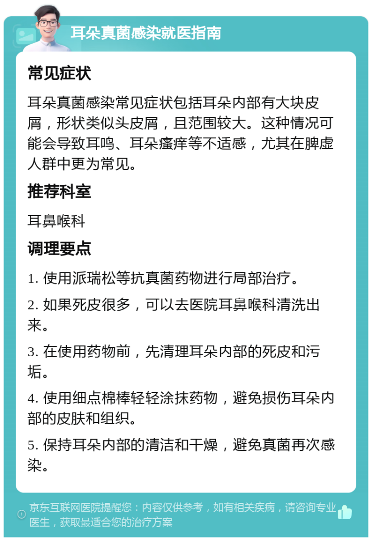 耳朵真菌感染就医指南 常见症状 耳朵真菌感染常见症状包括耳朵内部有大块皮屑，形状类似头皮屑，且范围较大。这种情况可能会导致耳鸣、耳朵瘙痒等不适感，尤其在脾虚人群中更为常见。 推荐科室 耳鼻喉科 调理要点 1. 使用派瑞松等抗真菌药物进行局部治疗。 2. 如果死皮很多，可以去医院耳鼻喉科清洗出来。 3. 在使用药物前，先清理耳朵内部的死皮和污垢。 4. 使用细点棉棒轻轻涂抹药物，避免损伤耳朵内部的皮肤和组织。 5. 保持耳朵内部的清洁和干燥，避免真菌再次感染。