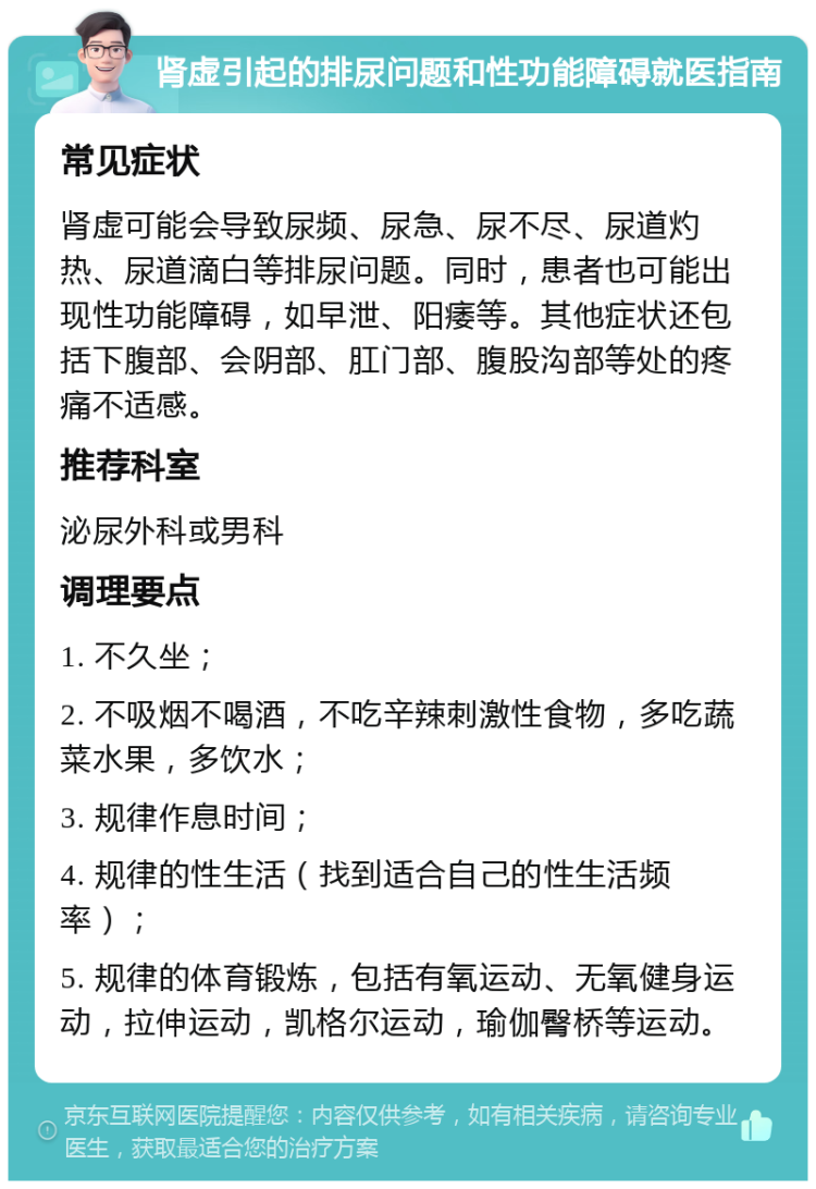 肾虚引起的排尿问题和性功能障碍就医指南 常见症状 肾虚可能会导致尿频、尿急、尿不尽、尿道灼热、尿道滴白等排尿问题。同时，患者也可能出现性功能障碍，如早泄、阳痿等。其他症状还包括下腹部、会阴部、肛门部、腹股沟部等处的疼痛不适感。 推荐科室 泌尿外科或男科 调理要点 1. 不久坐； 2. 不吸烟不喝酒，不吃辛辣刺激性食物，多吃蔬菜水果，多饮水； 3. 规律作息时间； 4. 规律的性生活（找到适合自己的性生活频率）； 5. 规律的体育锻炼，包括有氧运动、无氧健身运动，拉伸运动，凯格尔运动，瑜伽臀桥等运动。