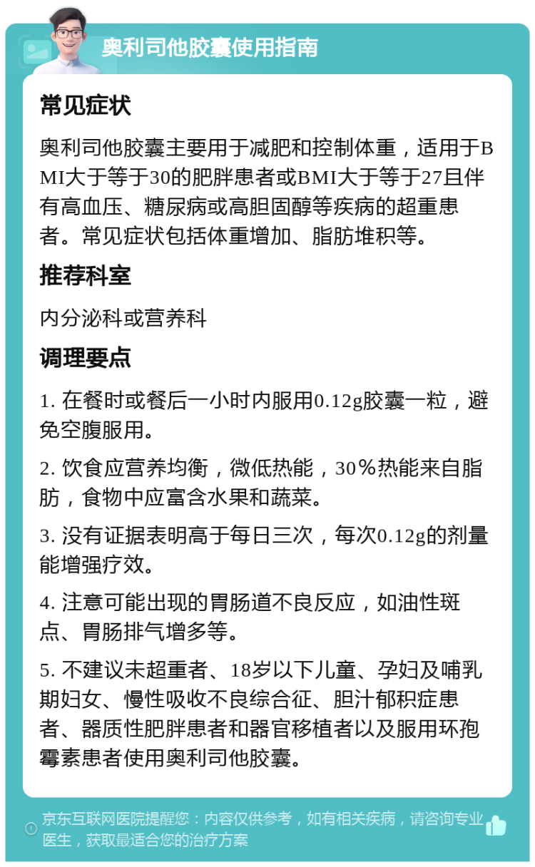 奥利司他胶囊使用指南 常见症状 奥利司他胶囊主要用于减肥和控制体重，适用于BMI大于等于30的肥胖患者或BMI大于等于27且伴有高血压、糖尿病或高胆固醇等疾病的超重患者。常见症状包括体重增加、脂肪堆积等。 推荐科室 内分泌科或营养科 调理要点 1. 在餐时或餐后一小时内服用0.12g胶囊一粒，避免空腹服用。 2. 饮食应营养均衡，微低热能，30％热能来自脂肪，食物中应富含水果和蔬菜。 3. 没有证据表明高于每日三次，每次0.12g的剂量能增强疗效。 4. 注意可能出现的胃肠道不良反应，如油性斑点、胃肠排气增多等。 5. 不建议未超重者、18岁以下儿童、孕妇及哺乳期妇女、慢性吸收不良综合征、胆汁郁积症患者、器质性肥胖患者和器官移植者以及服用环孢霉素患者使用奥利司他胶囊。