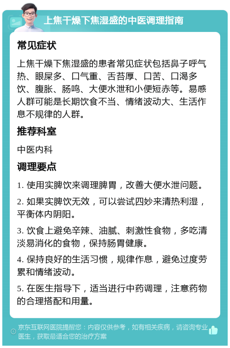 上焦干燥下焦湿盛的中医调理指南 常见症状 上焦干燥下焦湿盛的患者常见症状包括鼻子呼气热、眼屎多、口气重、舌苔厚、口苦、口渴多饮、腹胀、肠鸣、大便水泄和小便短赤等。易感人群可能是长期饮食不当、情绪波动大、生活作息不规律的人群。 推荐科室 中医内科 调理要点 1. 使用实脾饮来调理脾胃，改善大便水泄问题。 2. 如果实脾饮无效，可以尝试四妙来清热利湿，平衡体内阴阳。 3. 饮食上避免辛辣、油腻、刺激性食物，多吃清淡易消化的食物，保持肠胃健康。 4. 保持良好的生活习惯，规律作息，避免过度劳累和情绪波动。 5. 在医生指导下，适当进行中药调理，注意药物的合理搭配和用量。