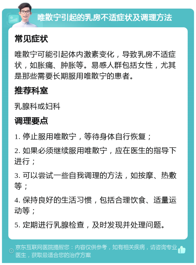 唯散宁引起的乳房不适症状及调理方法 常见症状 唯散宁可能引起体内激素变化，导致乳房不适症状，如胀痛、肿胀等。易感人群包括女性，尤其是那些需要长期服用唯散宁的患者。 推荐科室 乳腺科或妇科 调理要点 1. 停止服用唯散宁，等待身体自行恢复； 2. 如果必须继续服用唯散宁，应在医生的指导下进行； 3. 可以尝试一些自我调理的方法，如按摩、热敷等； 4. 保持良好的生活习惯，包括合理饮食、适量运动等； 5. 定期进行乳腺检查，及时发现并处理问题。