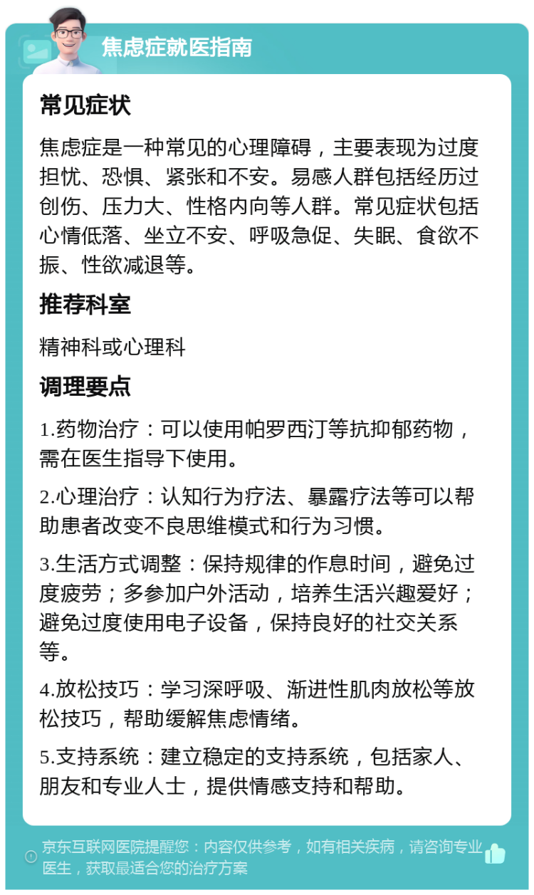 焦虑症就医指南 常见症状 焦虑症是一种常见的心理障碍，主要表现为过度担忧、恐惧、紧张和不安。易感人群包括经历过创伤、压力大、性格内向等人群。常见症状包括心情低落、坐立不安、呼吸急促、失眠、食欲不振、性欲减退等。 推荐科室 精神科或心理科 调理要点 1.药物治疗：可以使用帕罗西汀等抗抑郁药物，需在医生指导下使用。 2.心理治疗：认知行为疗法、暴露疗法等可以帮助患者改变不良思维模式和行为习惯。 3.生活方式调整：保持规律的作息时间，避免过度疲劳；多参加户外活动，培养生活兴趣爱好；避免过度使用电子设备，保持良好的社交关系等。 4.放松技巧：学习深呼吸、渐进性肌肉放松等放松技巧，帮助缓解焦虑情绪。 5.支持系统：建立稳定的支持系统，包括家人、朋友和专业人士，提供情感支持和帮助。