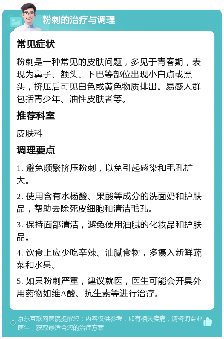 粉刺的治疗与调理 常见症状 粉刺是一种常见的皮肤问题，多见于青春期，表现为鼻子、额头、下巴等部位出现小白点或黑头，挤压后可见白色或黄色物质排出。易感人群包括青少年、油性皮肤者等。 推荐科室 皮肤科 调理要点 1. 避免频繁挤压粉刺，以免引起感染和毛孔扩大。 2. 使用含有水杨酸、果酸等成分的洗面奶和护肤品，帮助去除死皮细胞和清洁毛孔。 3. 保持面部清洁，避免使用油腻的化妆品和护肤品。 4. 饮食上应少吃辛辣、油腻食物，多摄入新鲜蔬菜和水果。 5. 如果粉刺严重，建议就医，医生可能会开具外用药物如维A酸、抗生素等进行治疗。