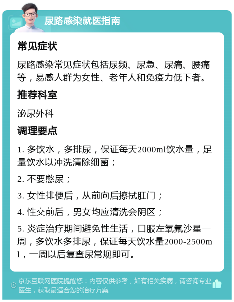 尿路感染就医指南 常见症状 尿路感染常见症状包括尿频、尿急、尿痛、腰痛等，易感人群为女性、老年人和免疫力低下者。 推荐科室 泌尿外科 调理要点 1. 多饮水，多排尿，保证每天2000ml饮水量，足量饮水以冲洗清除细菌； 2. 不要憋尿； 3. 女性排便后，从前向后擦拭肛门； 4. 性交前后，男女均应清洗会阴区； 5. 炎症治疗期间避免性生活，口服左氧氟沙星一周，多饮水多排尿，保证每天饮水量2000-2500ml，一周以后复查尿常规即可。